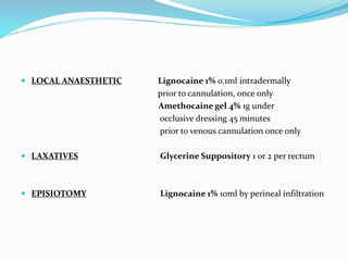  LOCAL ANAESTHETIC Lignocaine 1% 0.1ml intradermally
prior to cannulation, once only
Amethocaine gel 4% 1g under
occlusive dressing 45 minutes
prior to venous cannulation once only
 LAXATIVES Glycerine Suppository 1 or 2 per rectum
 EPISIOTOMY Lignocaine 1% 10ml by perineal infiltration
 