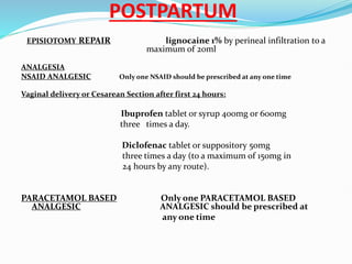 POSTPARTUM
EPISIOTOMY REPAIR lignocaine 1% by perineal infiltration to a
maximum of 20ml
ANALGESIA
NSAID ANALGESIC Only one NSAID should be prescribed at any one time
Vaginal delivery or Cesarean Section after first 24 hours:
Ibuprofen tablet or syrup 400mg or 600mg
three times a day.
Diclofenac tablet or suppository 50mg
three times a day (to a maximum of 150mg in
24 hours by any route).
PARACETAMOL BASED Only one PARACETAMOL BASED
ANALGESIC ANALGESIC should be prescribed at
any one time
 