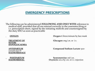 EMERGENCY PRESCRIPTIONS
The following can be administered FOLLOWING AND ONLY WITH reference to
medical staff, provided that all are entered correctly in the casenotes/drug or
i.v. prescription sheet, signed by the initiating midwife and countersigned by
the duty SHO as soon as practicable
OXYGEN Oxygen 6 litres/minute by face mask
TREATMENT OF Glucagon 1mg i.m. or i.v.
SEVERE
HYPOGLYCAEMIA
ANTEPARTUM Compound Sodium Lactate 500-
1000ml stat IV
HAEMORRHAGE
POSTPARTUM Syntometrine 1ml i.m.
HAEMORRHAG Oxytocin 10i.u by i.m. or i.v. injection
 
