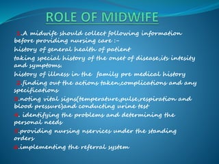 1.A midwife should collect following information
before providing nursing care :-
history of general health of patient
taking special history of the onset of disease,its intesity
and symptoms.
history of illness in the family pre medical history
2.finding out the actions taken,complications and any
specifications
3.noting vital signs(temperature,pulse,respiration and
blood pressure)and conducting urine test
4. identifying the problems and determining the
personal needs
5.providing nursing nservices under the standing
orders
6.implementing the referral system
 