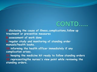 7.disclosing the cause of illness,complications,follow up
treatment or preventive measures
8.assessment of work done
9.regular study and monitoring of standing order
manuals/health books.
10.informing the health officer immediately if any
complication arises.
11.keeping the medicine kit ready to follow standing orders
12.representingthe nurses's view point while reviewing the
standing orders.
 