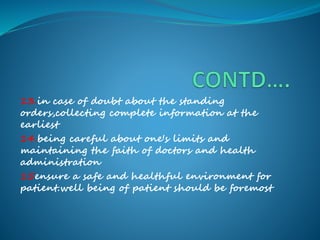 13.in case of doubt about the standing
orders,collecting complete information at the
earliest
14.being careful about one's limits and
maintaining the faith of doctors and health
administration
15ensure a safe and healthful environment for
patient.well being of patient should be foremost
 