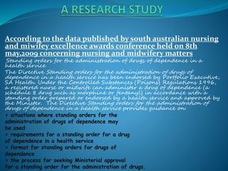 According to the data published by south australian nursing
and miwifey excellence awards conference held on 8th
may,2009 concerning nursing and midwifery matters
Standing orders for the administration of drugs of dependence in a
health service
The Directive Standing orders for the administration of drugs of
dependence in a health service has been endorsed by Portfolio Executive,
SA Health. Under the Controlled Substances (Poisons) Regulations 1996,
a registered nurse or midwife can administer a drug of dependence (a
schedule 8 drug such as morphine or fentanyl) in accordance with a
standing order prepared or endorsed by a health service and approved by
the Minister. The Directive Standing orders for the administration of
drugs of dependence in a health service provides guidance on:
> situations where standing orders for the
administration of drugs of dependence may
be used
> requirements for a standing order for a drug
of dependence in a health service
> format for standing orders for drugs of
dependence
> the process for seeking Ministerial approval
for a standing order for the administration of drugs.
 