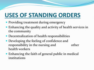 USES OF STANDING ORDERS
 Providing treatment during emergency
 Enhancing the quality and activity of health services in
the community
 Decentralization of health responsibilities
 Developing the feeling of confidence and
responsibility in the nursing and other
health workers
 Enhancing the faith of general public in medical
institutions
 