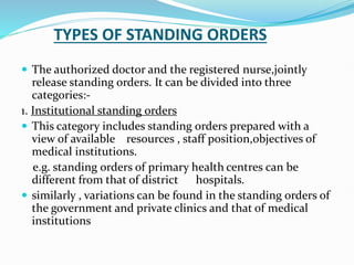 TYPES OF STANDING ORDERS
 The authorized doctor and the registered nurse,jointly
release standing orders. It can be divided into three
categories:-
1. Institutional standing orders
 This category includes standing orders prepared with a
view of available resources , staff position,objectives of
medical institutions.
e.g. standing orders of primary health centres can be
different from that of district hospitals.
 similarly , variations can be found in the standing orders of
the government and private clinics and that of medical
institutions
 