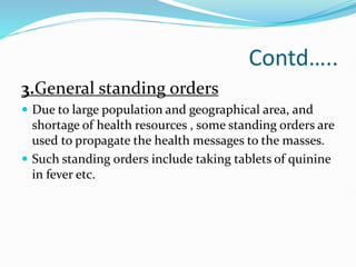 Contd…..
3.General standing orders
 Due to large population and geographical area, and
shortage of health resources , some standing orders are
used to propagate the health messages to the masses.
 Such standing orders include taking tablets of quinine
in fever etc.
 