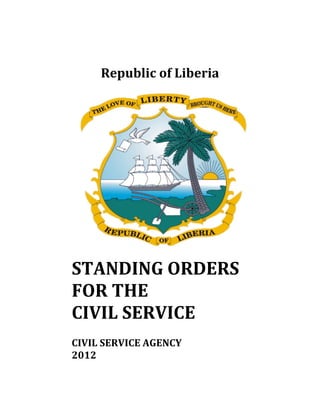  
 
 
Republic	of	Liberia	
	
STANDING	ORDERS		
FOR	THE															
CIVIL	SERVICE	
	
CIVIL	SERVICE	AGENCY																							
2012	
 
 
 
 