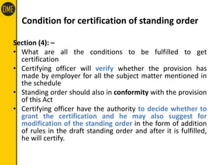 Condition for certification of standing order
Section (4): –
• What are all the conditions to be fulfilled to get
certification
• Certifying officer will verify whether the provision has
made by employer for all the subject matter mentioned in
the schedule
• Standing order should also in conformity with the provision
of this Act
• Certifying officer have the authority to decide whether to
grant the certification and he may also suggest for
modification of the standing order in the form of addition
of rules in the draft standing order and after it is fulfilled,
he will certify.
 