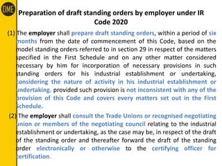 Preparation of draft standing orders by employer under IR
Code 2020
(1) The employer shall prepare draft standing orders, within a period of six
months from the date of commencement of this Code, based on the
model standing orders referred to in section 29 in respect of the matters
specified in the First Schedule and on any other matter considered
necessary by him for incorporation of necessary provisions in such
standing orders for his industrial establishment or undertaking,
considering the nature of activity in his industrial establishment or
undertaking, provided such provision is not inconsistent with any of the
provision of this Code and covers every matters set out in the First
Schedule.
(2) The employer shall consult the Trade Unions or recognised negotiating
union or members of the negotiating council relating to the industrial
establishment or undertaking, as the case may be, in respect of the draft
of the standing order and thereafter forward the draft of the standing
order electronically or otherwise to the certifying officer for
certification.
 