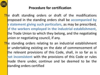 Procedure for certification
The draft standing orders or draft of the modifications
proposed in the standing orders shall be accompanied by
a statement giving such particulars, as may be prescribed,
of the workers employed in the industrial establishment,
the Trade Union to which they belong, and the negotiating
union or negotiating council, if any.
The standing orders relating to an industrial establishment
or undertaking existing on the date of commencement of
the relevant provisions of this Code, shall, in so far as is
not inconsistent with the provisions of this Code or rules
made there under, continue and be deemed to be the
standing orders certified
 
