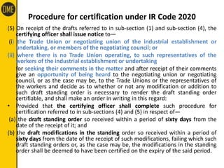 Procedure for certification under IR Code 2020
(5) On receipt of the drafts referred to in sub-section (1) and sub-section (4), the
certifying officer shall issue notice to—
(i) the Trade Union or negotiating union of the industrial establishment or
undertaking, or members of the negotiating council; or
(ii) where there is no Trade Union operating, to such representatives of the
workers of the industrial establishment or undertaking
for seeking their comments in the matter and after receipt of their comments
give an opportunity of being heard to the negotiating union or negotiating
council, or as the case may be, to the Trade Unions or the representatives of
the workers and decide as to whether or not any modification or addition to
such draft standing order is necessary to render the draft standing order
certifiable, and shall make an order in writing in this regard:
• Provided that the certifying officer shall complete such procedure for
certification referred to in sub-sections (4) and (5) in respect of—
(a) the draft standing order so received within a period of sixty days from the
date of the receipt of it; and
(b) the draft modifications in the standing order so received within a period of
sixty days from the date of the receipt of such modifications, failing which such
draft standing orders or, as the case may be, the modifications in the standing
order shall be deemed to have been certified on the expiry of the said period.
 