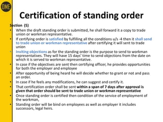 Certification of standing order
Section (5)
• When the draft standing order is submitted, he shall forward it a copy to trade
union or workman representative.
• If certifying order is satisfied by fulfilling all the conditions u/s -4 then it shall send
to trade union or workman representative after certifying it will sent to trade
union
• Inviting objections as for the standing order is the purpose to send to workman
representatives. They will have 15 days’ time to send objections from the date on
which it is served to workman representative.
• In case if the objectives are sent then certifying officer, he provides opportunities
for both the employer and employee
• After opportunity of being heard he will decide whether to grant or not and pass
an order.
• In case if he feels any modifications, he can suggest and certify it.
• That certification order shall be sent within a span of 7 days after approval is
given that order should be sent to trade union or workman representative
• Once standing order is certified then condition of the service of employment of
the workman,
• Standing order will be bind on employees as well as employer it includes
successors, legal heirs.
 
