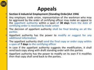 Appeals
• Section 6 Industrial Employment (Standing Order)Act 1946
• Any employer, trade union, representation of the workman who may
be aggrieved by the order of certifying officer may make an appeal to
the appellant authority within a span of 30 days from the date of
certifying order is received by trade union
• The decision of appellant authority shall be final binding on all the
parties
• Appellant authority has the power to modify or suggest for any
additional information
• The appellant authority shall send the final copy or order copy within
a span of 7 days to the certifying officer
• In case if the appellant authority suggests the modification, it shall
send back copy along with draft standing order with the parties
• Appellant authority has the power to modify on its own if it modifies
then that copy shall send back to the parties.
 