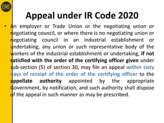 Appeal under IR Code 2020
• An employer or Trade Union or the negotiating union or
negotiating council, or where there is no negotiating union or
negotiating council in an industrial establishment or
undertaking, any union or such representative body of the
workers of the industrial establishment or undertaking, if not
satisfied with the order of the certifying officer given under
sub-section (5) of section 30, may file an appeal within sixty
days of receipt of the order of the certifying officer to the
appellate authority appointed by the appropriate
Government, by notification, and such authority shall dispose
of the appeal in such manner as may be prescribed.
 