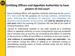 Certifying Officers and Appellate Authorities to have
powers of civil court
• Every Certifying Officer and appellate authority shall have all the powers
of a Civil Court for the purposes of receiving evidence, administering
oaths, enforcing the attendance of witnesses, and compelling the
discovery and production of documents, and shall be deemed to be a
civil court within the meaning of 2 [sections 345 and 346 of the Code of
Criminal Procedure, 1973
• Clerical or arithmetical mistakes in any order passed by a Certifying
Officer or appellate authority, or errors arising therein from any accidental
slip or omission may, at any time, be corrected by that Officer or authority
or the successor in office of such Officer or authority, as the case may be.]
• Oral evidence in contradiction of standing orders not admissible.—No
oral evidence having the effect of adding to or otherwise varying or
contradicting standing orders as finally certified under this Act shall be
admitted in any Court.
 