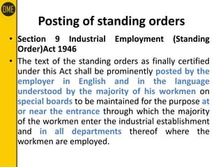Posting of standing orders
• Section 9 Industrial Employment (Standing
Order)Act 1946
• The text of the standing orders as finally certified
under this Act shall be prominently posted by the
employer in English and in the language
understood by the majority of his workmen on
special boards to be maintained for the purpose at
or near the entrance through which the majority
of the workmen enter the industrial establishment
and in all departments thereof where the
workmen are employed.
 