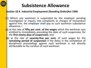 Subsistence Allowance
Section 10 A Industrial Employment (Standing Order)Act 1946
(1) Where any workmen is suspended by the employer pending
investigation or inquiry into complaints or charges of misconduct
against him, the employer shall pay to such workman subsistence
allowance—
(a) at the rate of fifty per cent. of the wages which the workman was
entitled to immediately preceding the date of such suspension, for
the first ninety days of suspension; and
(b) at the rate of seventy-five per cent. of such wages for the
remaining period of suspension if the delay in the completion of
disciplinary proceedings against such workman is not directly
attributable to the conduct of such workman
 