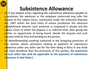 Subsistence Allowance
• (2) If any dispute arises regarding the subsistence allowance payable to
a workman, the workman or the employer concerned may refer the
dispute to the Labour Court, constituted under the Industrial Disputes
Act, 1947 within the local limits of whose jurisdiction the industrial
establishment wherein such workman is employed is situate and the
Labour Court to which the dispute is so referred shall, after giving the
parties an opportunity of being heard, decide the dispute and such
decision shall be final and binding on the parties.
• (3) Notwithstanding anything contained in the foregoing provisions of
this section, where provisions relating to payment of subsistence
allowance under any other law for the time being in force in any State
are more beneficial than the provisions of this section, the provisions
of such other law shall be applicable to the payment of subsistence
allowance in that State.]
 