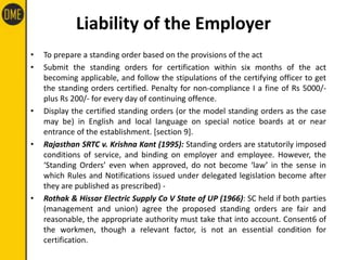 Liability of the Employer
• To prepare a standing order based on the provisions of the act
• Submit the standing orders for certification within six months of the act
becoming applicable, and follow the stipulations of the certifying officer to get
the standing orders certified. Penalty for non-compliance I a fine of Rs 5000/-
plus Rs 200/- for every day of continuing offence.
• Display the certified standing orders (or the model standing orders as the case
may be) in English and local language on special notice boards at or near
entrance of the establishment. [section 9].
• Rajasthan SRTC v. Krishna Kant (1995): Standing orders are statutorily imposed
conditions of service, and binding on employer and employee. However, the
‘Standing Orders’ even when approved, do not become ‘law’ in the sense in
which Rules and Notifications issued under delegated legislation become after
they are published as prescribed) -
• Rothak & Hissar Electric Supply Co V State of UP (1966): SC held if both parties
(management and union) agree the proposed standing orders are fair and
reasonable, the appropriate authority must take that into account. Consent6 of
the workmen, though a relevant factor, is not an essential condition for
certification.
 