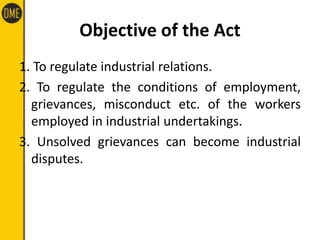 Objective of the Act
1. To regulate industrial relations.
2. To regulate the conditions of employment,
grievances, misconduct etc. of the workers
employed in industrial undertakings.
3. Unsolved grievances can become industrial
disputes.
 