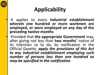 Applicability
• It applies to every industrial establishment
wherein one hundred or more workmen are
employed, or were employed on any day of the
preceding twelve months
• Provided that the appropriate Government may,
after giving not less than two months’ notice of
its intention so to do, by notification in the
Official Gazette, apply the provisions of this Act
to any industrial establishment employing such
number of persons less than one hundred as
may be specified in the notification
 