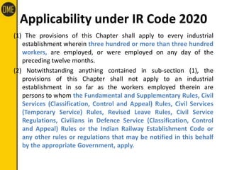 Applicability under IR Code 2020
(1) The provisions of this Chapter shall apply to every industrial
establishment wherein three hundred or more than three hundred
workers, are employed, or were employed on any day of the
preceding twelve months.
(2) Notwithstanding anything contained in sub-section (1), the
provisions of this Chapter shall not apply to an industrial
establishment in so far as the workers employed therein are
persons to whom the Fundamental and Supplementary Rules, Civil
Services (Classification, Control and Appeal) Rules, Civil Services
(Temporary Service) Rules, Revised Leave Rules, Civil Service
Regulations, Civilians in Defence Service (Classification, Control
and Appeal) Rules or the Indian Railway Establishment Code or
any other rules or regulations that may be notified in this behalf
by the appropriate Government, apply.
 