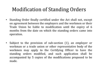 Modification of Standing Orders
• Standing Order finally certified under the Act shall not, except
  on agreement between the employers and the workmen or their
  Trade Union be liable to modification until the expiry of 6
  months from the date on which the standing orders came into
  operation.

• Subject to the provision of sub-section (1), an employer or
  workman or a trade union or other representative body of the
  workmen may apply to the Certifying Officer to have the
  standing orders modified, and such application shall be
  accompanied by 5 copies of the modifications proposed to be
  made.
 