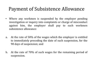 Payment of Subsistence Allowance
• Where any workmen is suspended by the employer pending
  investigation or inquiry into complaints or charge of misconduct
  against him, the employer shall pay to such workmen
  subsistence allowance:

a.   At the rate of 50% of the wages which the employer is entitled
     to immediately preceding the date of such suspension, for the
     90 days of suspension; and

b.   At the rate of 70% of such wages for the remaining period of
     suspension.
 
