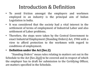 Introduction & Definition
• To avoid friction amongst the employers and workmen
   employed in an industry is the principal aim of Indian
   Legislation in India.
• It was considered that the society had a vital interest in the
   settlement of terms of employment of Industrial Labor and also
   settlement of Labor problems.
• Therefore, the steps were taken by the Central Government to
   enact Industrial Employment (Standing Orders) Act, 1946 with a
   view to afford protection to the workmen with regard to
   conditions of employment.
• Definition under the Act (Sec.2)
     “Standing Orders” mean rules relating to matters set out in the
Schedule to the Act [Sec.2(g)] to be covered and in respect of which
the employer has to draft for submission to the Certifying Officer,
are matters specified in the Schedule.
 