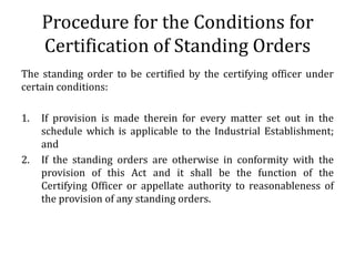 Procedure for the Conditions for
     Certification of Standing Orders
The standing order to be certified by the certifying officer under
certain conditions:

1.   If provision is made therein for every matter set out in the
     schedule which is applicable to the Industrial Establishment;
     and
2.   If the standing orders are otherwise in conformity with the
     provision of this Act and it shall be the function of the
     Certifying Officer or appellate authority to reasonableness of
     the provision of any standing orders.
 