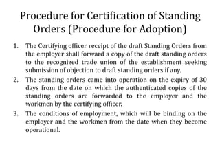Procedure for Certification of Standing
       Orders (Procedure for Adoption)
1.    The Certifying officer receipt of the draft Standing Orders from
      the employer shall forward a copy of the draft standing orders
      to the recognized trade union of the establishment seeking
      submission of objection to draft standing orders if any.
2.    The standing orders came into operation on the expiry of 30
      days from the date on which the authenticated copies of the
      standing orders are forwarded to the employer and the
      workmen by the certifying officer.
3.    The conditions of employment, which will be binding on the
      employer and the workmen from the date when they become
      operational.
 