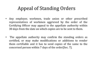 Appeal of Standing Orders
• Any employer, workmen, trade union or other prescribed
  representatives of workmen aggrieved by the order of the
  Certifying Officer may appeal to the appellate authority within
  30 days from the date on which copies are to be sent to them.

•    The appellate authority may confirm the standing orders as
    certified, or may make modifications or additions to render
    them certifiable and it has to send copies of the same to the
    concerned person within 7 days of the order[Sec. 7].
 
