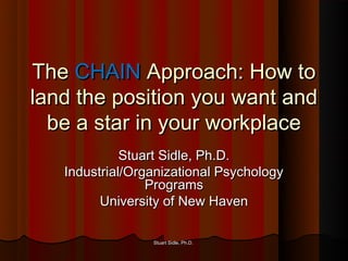 The CHAIN Approach: How to
land the position you want and
  be a star in your workplace
             Stuart Sidle, Ph.D.
   Industrial/Organizational Psychology
                 Programs
         University of New Haven

                 Stuart Sidle, Ph.D.
 