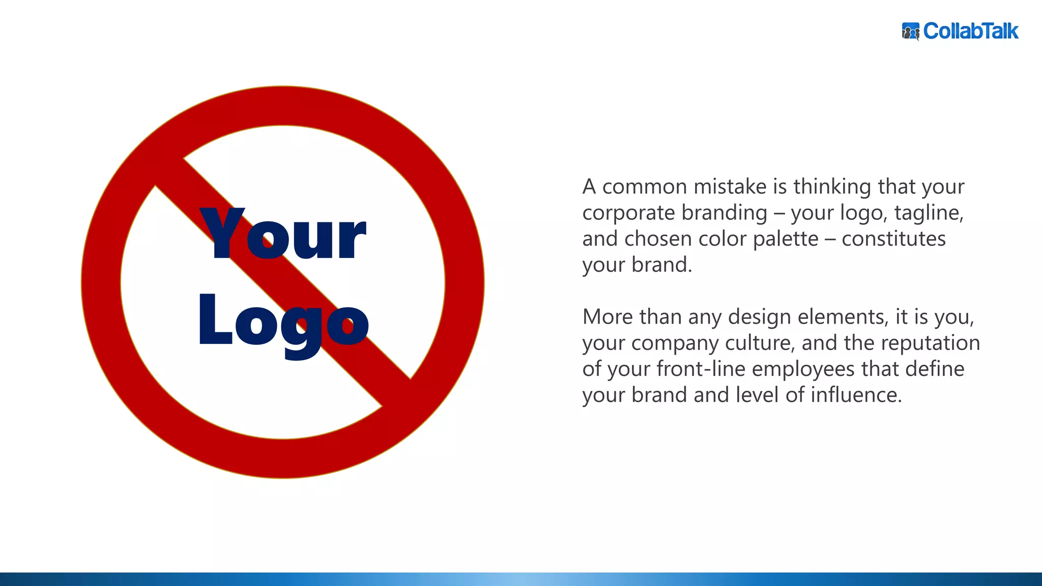A common mistake is thinking that your
corporate branding – your logo, tagline,
and chosen color palette – constitutes
your brand.
More than any design elements, it is you,
your company culture, and the reputation
of your front-line employees that define
your brand and level of influence.
Your
Logo
 
