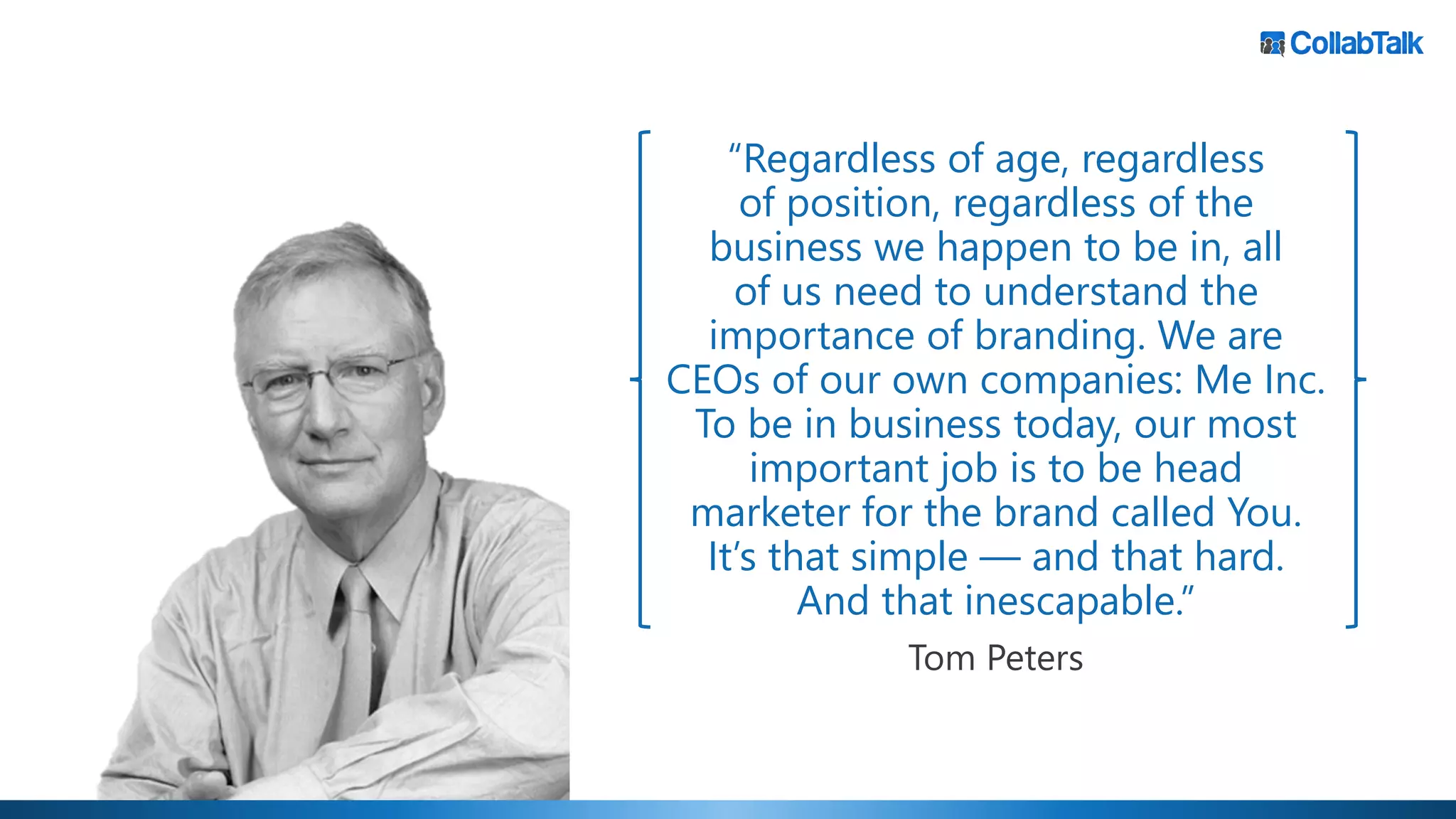 “Regardless of age, regardless
of position, regardless of the
business we happen to be in, all
of us need to understand the
importance of branding. We are
CEOs of our own companies: Me Inc.
To be in business today, our most
important job is to be head
marketer for the brand called You.
It’s that simple — and that hard.
And that inescapable.”
Tom Peters
 