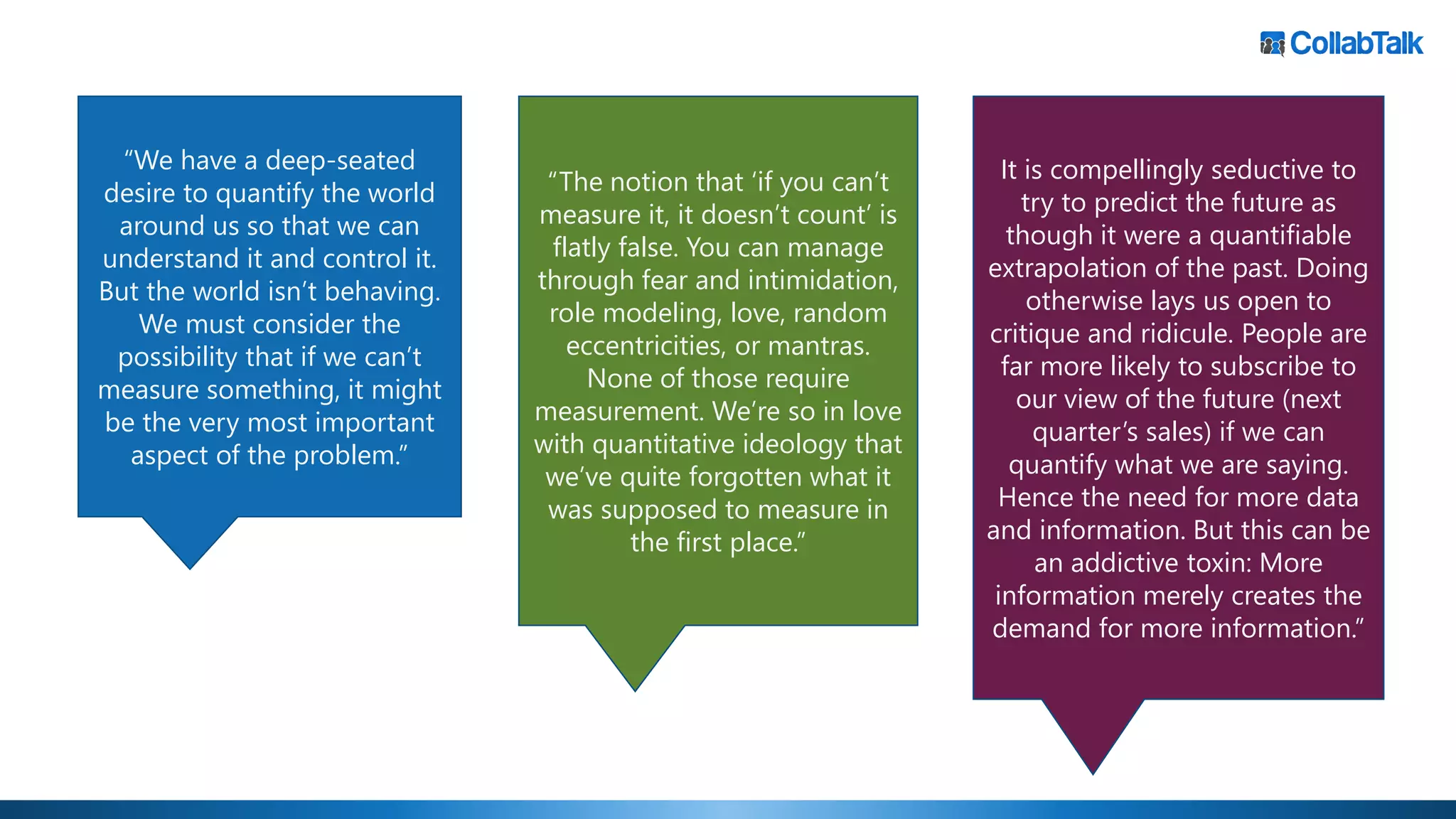 “We have a deep-seated
desire to quantify the world
around us so that we can
understand it and control it.
But the world isn’t behaving.
We must consider the
possibility that if we can’t
measure something, it might
be the very most important
aspect of the problem.”
It is compellingly seductive to
try to predict the future as
though it were a quantifiable
extrapolation of the past. Doing
otherwise lays us open to
critique and ridicule. People are
far more likely to subscribe to
our view of the future (next
quarter’s sales) if we can
quantify what we are saying.
Hence the need for more data
and information. But this can be
an addictive toxin: More
information merely creates the
demand for more information.”
“The notion that ‘if you can’t
measure it, it doesn’t count’ is
flatly false. You can manage
through fear and intimidation,
role modeling, love, random
eccentricities, or mantras.
None of those require
measurement. We’re so in love
with quantitative ideology that
we’ve quite forgotten what it
was supposed to measure in
the first place.”
 