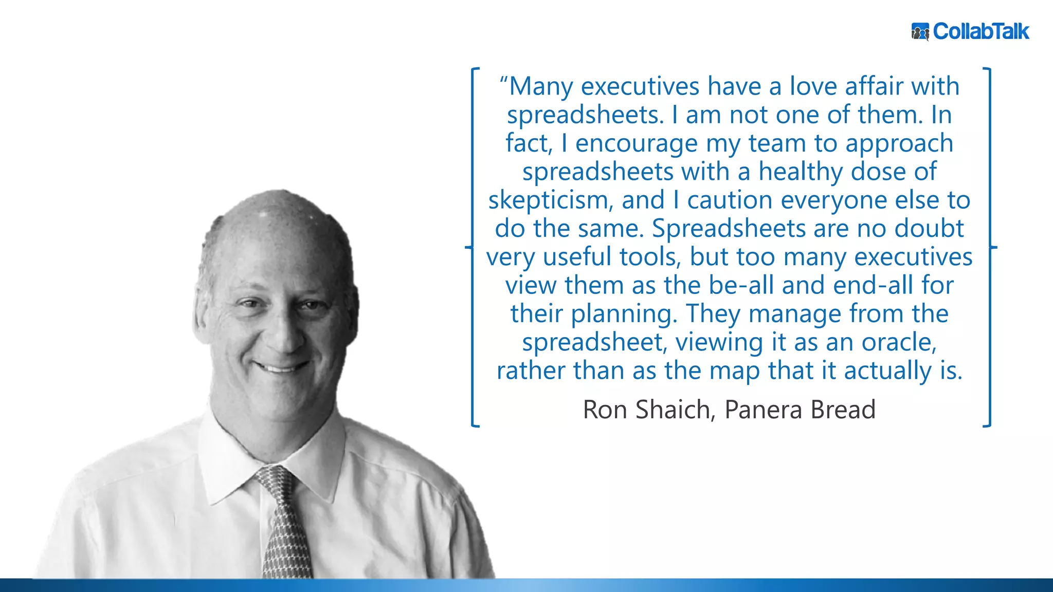 “Many executives have a love affair with
spreadsheets. I am not one of them. In
fact, I encourage my team to approach
spreadsheets with a healthy dose of
skepticism, and I caution everyone else to
do the same. Spreadsheets are no doubt
very useful tools, but too many executives
view them as the be-all and end-all for
their planning. They manage from the
spreadsheet, viewing it as an oracle,
rather than as the map that it actually is.
Ron Shaich, Panera Bread
 
