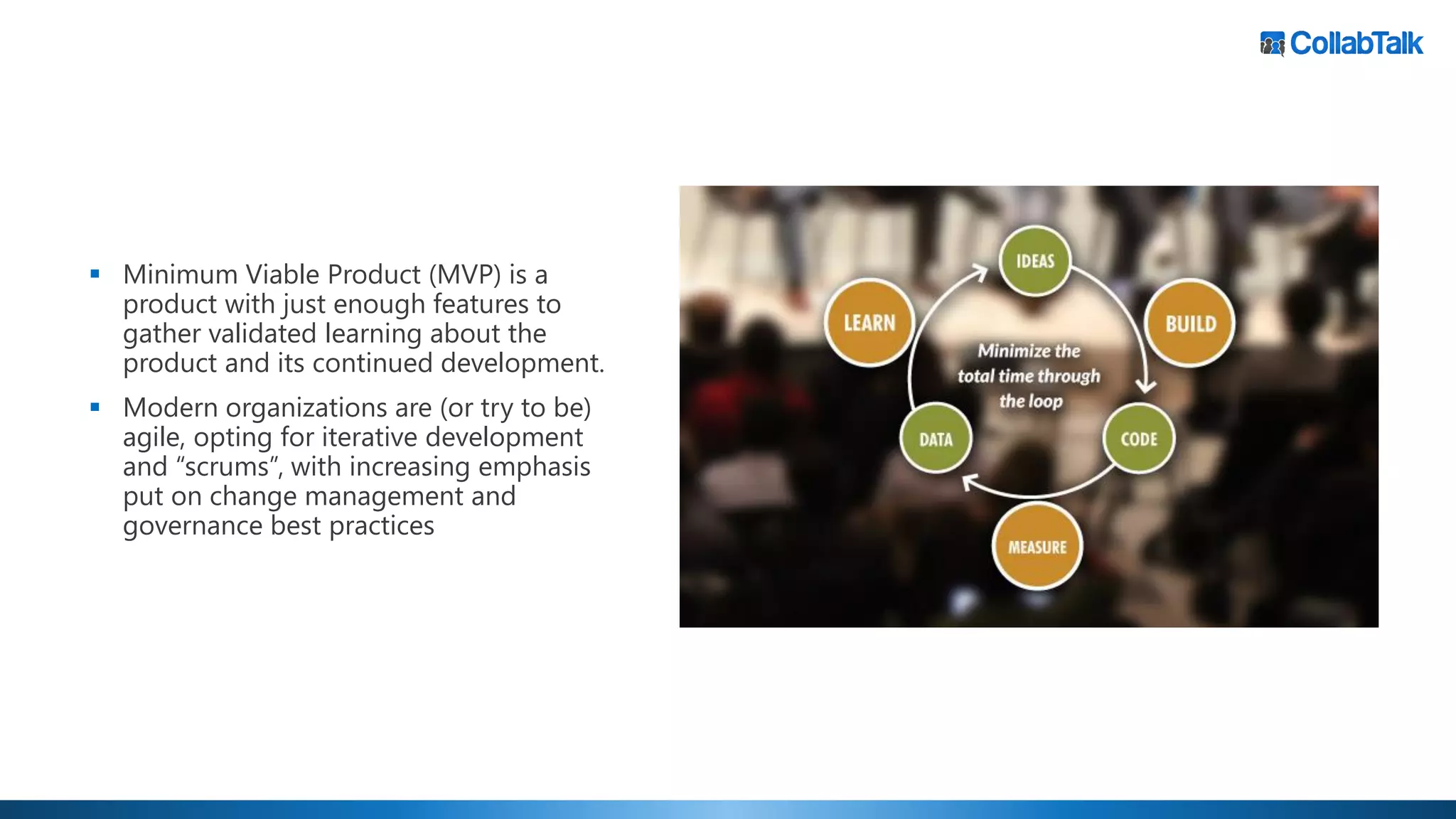 ▪ Minimum Viable Product (MVP) is a
product with just enough features to
gather validated learning about the
product and its continued development.
▪ Modern organizations are (or try to be)
agile, opting for iterative development
and “scrums”, with increasing emphasis
put on change management and
governance best practices
 