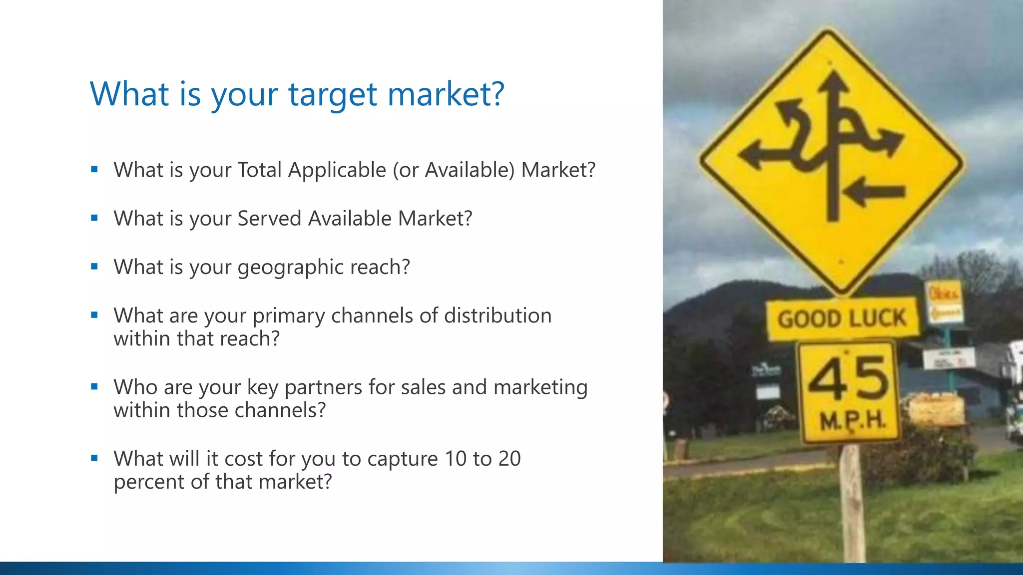 What is your target market?
▪ What is your Total Applicable (or Available) Market?
▪ What is your Served Available Market?
▪ What is your geographic reach?
▪ What are your primary channels of distribution
within that reach?
▪ Who are your key partners for sales and marketing
within those channels?
▪ What will it cost for you to capture 10 to 20
percent of that market?
 