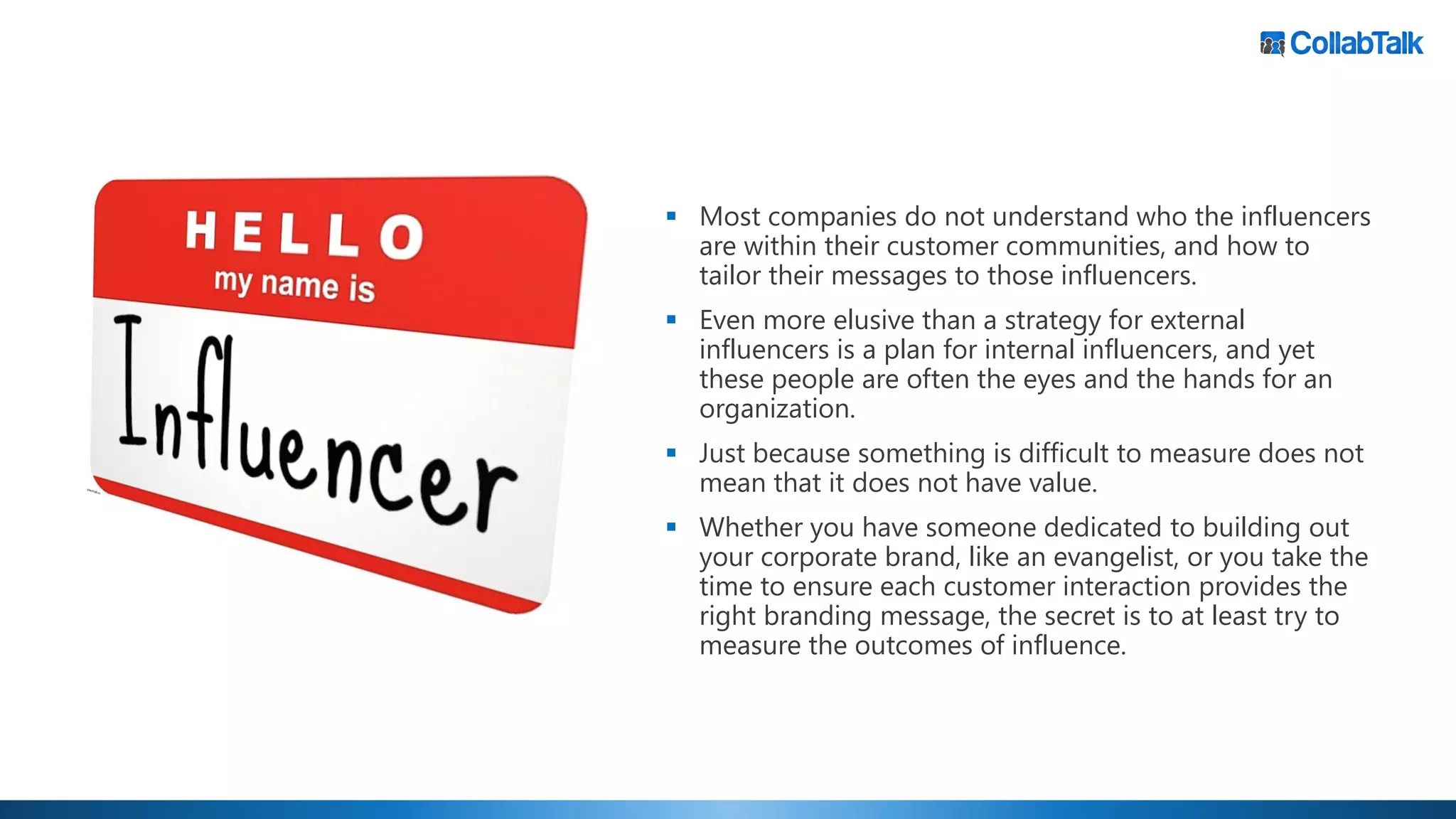 ▪ Most companies do not understand who the influencers
are within their customer communities, and how to
tailor their messages to those influencers.
▪ Even more elusive than a strategy for external
influencers is a plan for internal influencers, and yet
these people are often the eyes and the hands for an
organization.
▪ Just because something is difficult to measure does not
mean that it does not have value.
▪ Whether you have someone dedicated to building out
your corporate brand, like an evangelist, or you take the
time to ensure each customer interaction provides the
right branding message, the secret is to at least try to
measure the outcomes of influence.
 