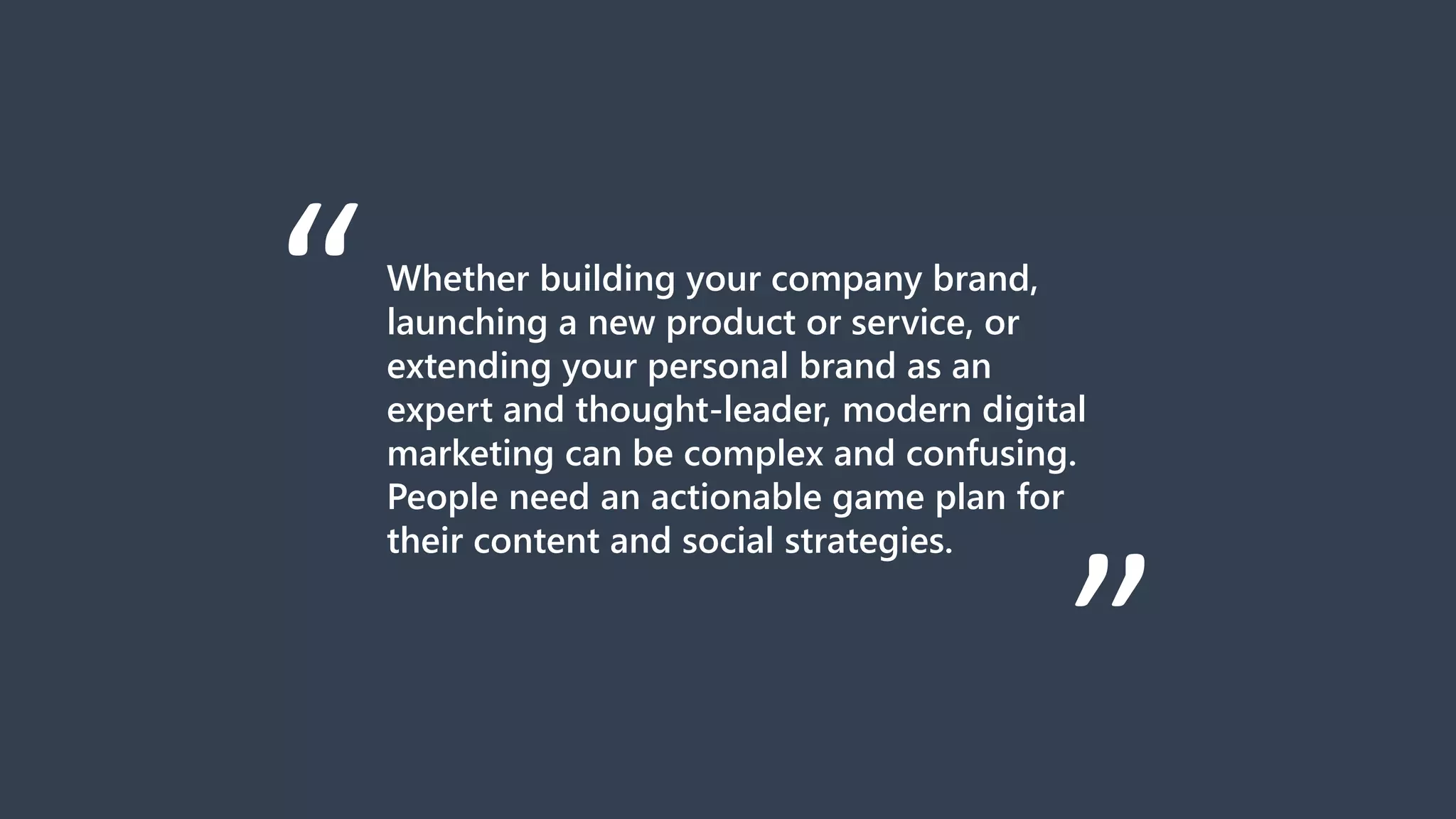 Whether building your company brand,
launching a new product or service, or
extending your personal brand as an
expert and thought-leader, modern digital
marketing can be complex and confusing.
People need an actionable game plan for
their content and social strategies.
“
“
 