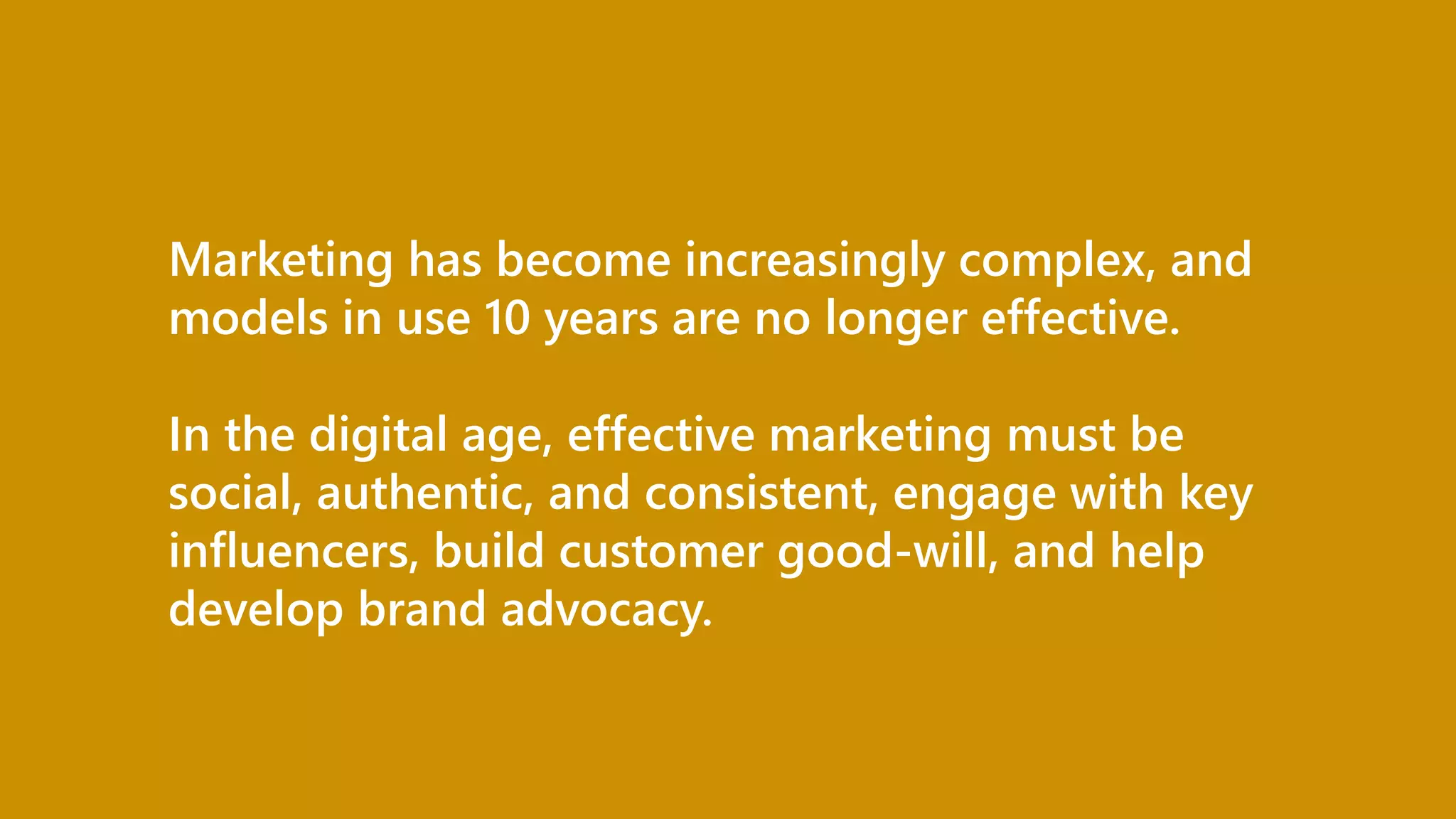 Marketing has become increasingly complex, and
models in use 10 years are no longer effective.
In the digital age, effective marketing must be
social, authentic, and consistent, engage with key
influencers, build customer good-will, and help
develop brand advocacy.
 