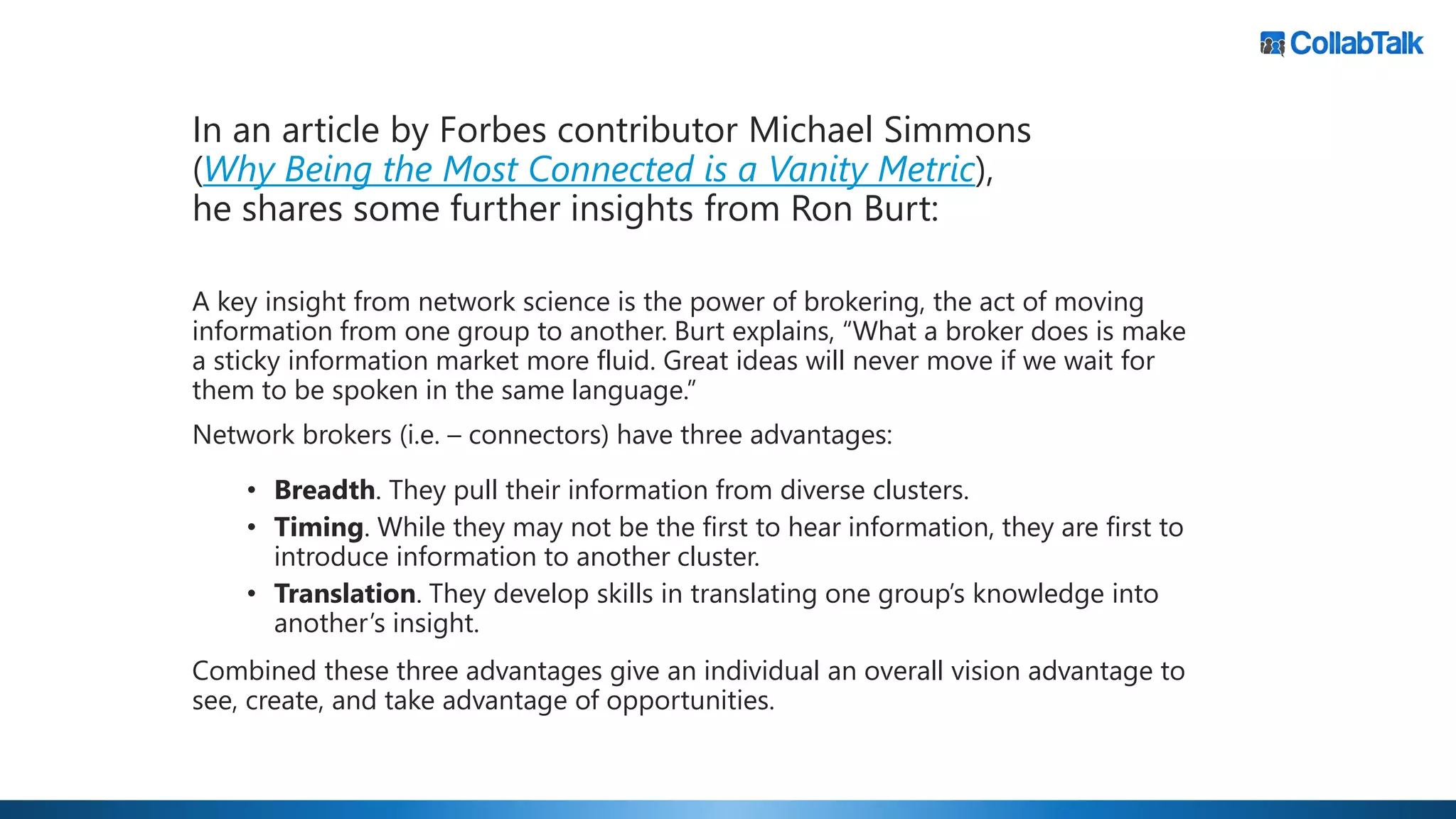 A key insight from network science is the power of brokering, the act of moving
information from one group to another. Burt explains, “What a broker does is make
a sticky information market more fluid. Great ideas will never move if we wait for
them to be spoken in the same language.”
Network brokers (i.e. – connectors) have three advantages:
• Breadth. They pull their information from diverse clusters.
• Timing. While they may not be the first to hear information, they are first to
introduce information to another cluster.
• Translation. They develop skills in translating one group’s knowledge into
another’s insight.
Combined these three advantages give an individual an overall vision advantage to
see, create, and take advantage of opportunities.
In an article by Forbes contributor Michael Simmons
(Why Being the Most Connected is a Vanity Metric),
he shares some further insights from Ron Burt:
 