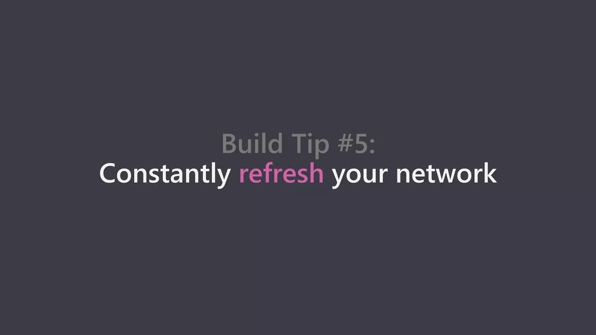 Build Tip #5:
Constantly refresh your network
 