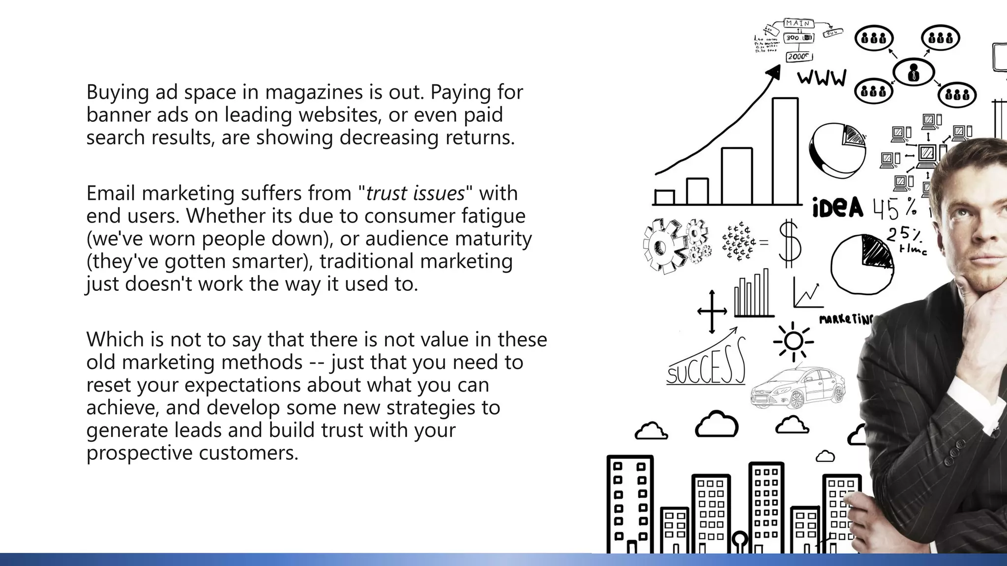 Buying ad space in magazines is out. Paying for
banner ads on leading websites, or even paid
search results, are showing decreasing returns.
Email marketing suffers from "trust issues" with
end users. Whether its due to consumer fatigue
(we've worn people down), or audience maturity
(they've gotten smarter), traditional marketing
just doesn't work the way it used to.
Which is not to say that there is not value in these
old marketing methods -- just that you need to
reset your expectations about what you can
achieve, and develop some new strategies to
generate leads and build trust with your
prospective customers.
 