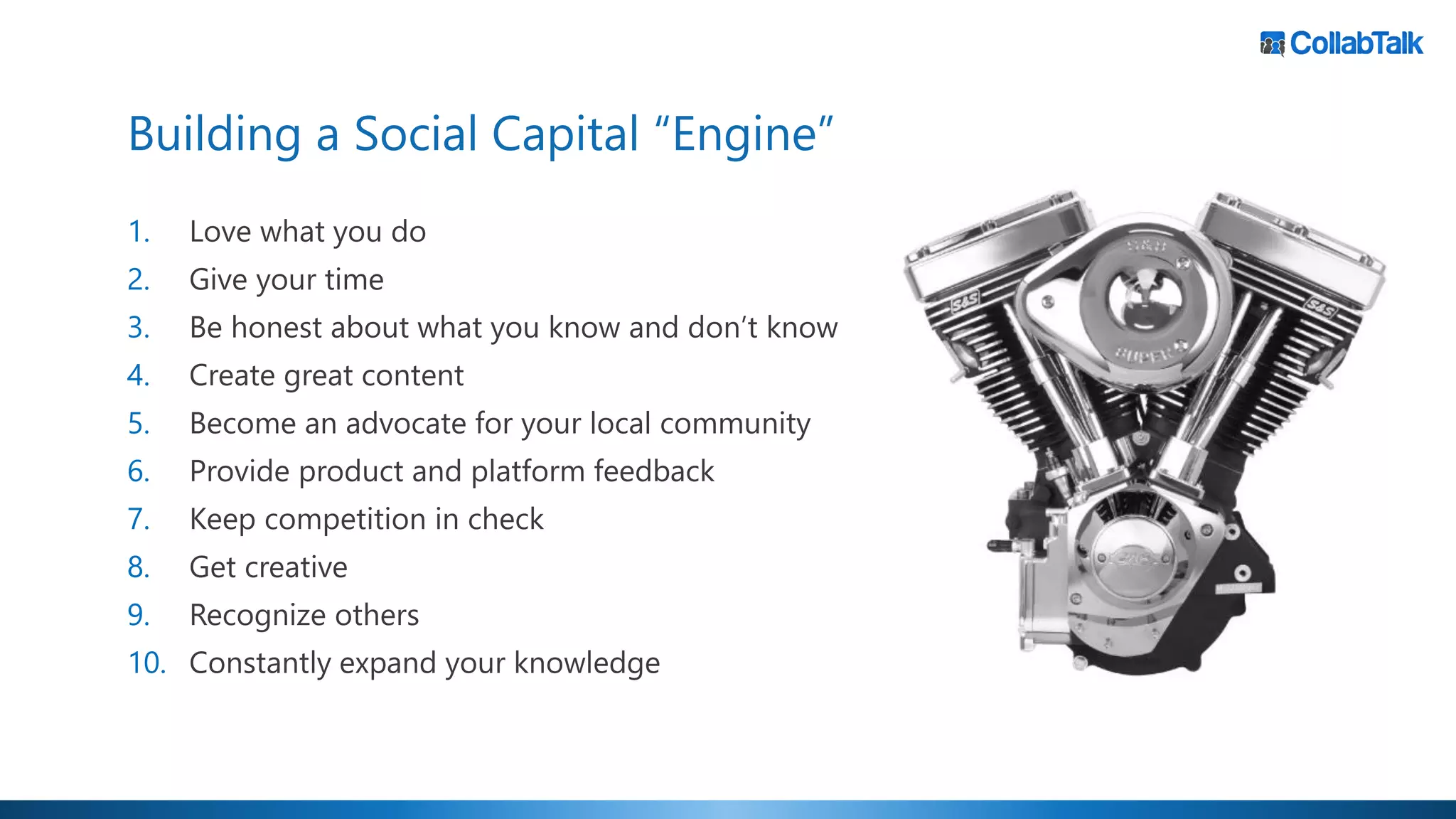 Building a Social Capital “Engine”
1. Love what you do
2. Give your time
3. Be honest about what you know and don’t know
4. Create great content
5. Become an advocate for your local community
6. Provide product and platform feedback
7. Keep competition in check
8. Get creative
9. Recognize others
10. Constantly expand your knowledge
 