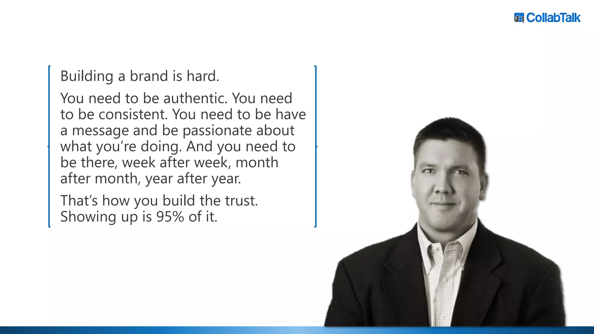 Building a brand is hard.
You need to be authentic. You need
to be consistent. You need to be have
a message and be passionate about
what you’re doing. And you need to
be there, week after week, month
after month, year after year.
That’s how you build the trust.
Showing up is 95% of it.
 