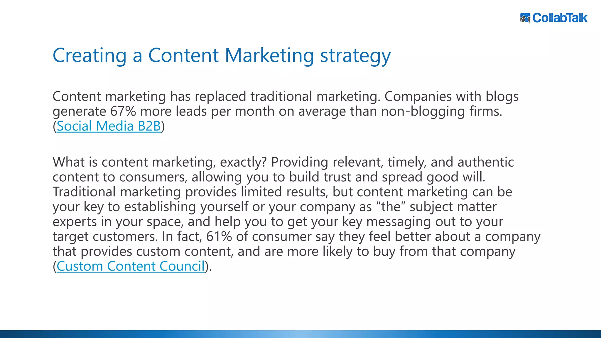 Creating a Content Marketing strategy
Content marketing has replaced traditional marketing. Companies with blogs
generate 67% more leads per month on average than non-blogging firms.
(Social Media B2B)
What is content marketing, exactly? Providing relevant, timely, and authentic
content to consumers, allowing you to build trust and spread good will.
Traditional marketing provides limited results, but content marketing can be
your key to establishing yourself or your company as “the” subject matter
experts in your space, and help you to get your key messaging out to your
target customers. In fact, 61% of consumer say they feel better about a company
that provides custom content, and are more likely to buy from that company
(Custom Content Council).
 