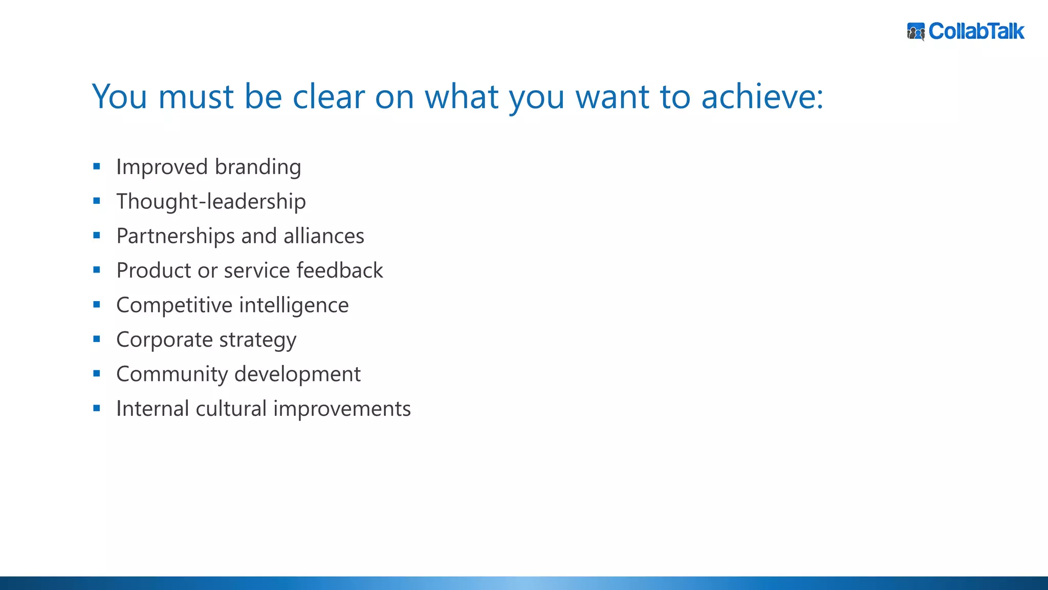 You must be clear on what you want to achieve:
▪ Improved branding
▪ Thought-leadership
▪ Partnerships and alliances
▪ Product or service feedback
▪ Competitive intelligence
▪ Corporate strategy
▪ Community development
▪ Internal cultural improvements
 