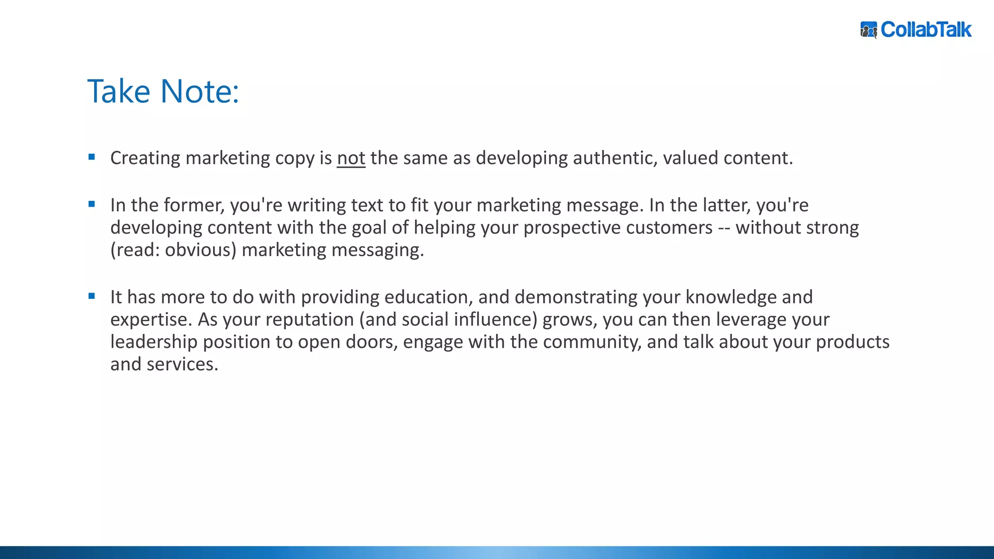 Take Note:
▪ Creating marketing copy is not the same as developing authentic, valued content.
▪ In the former, you're writing text to fit your marketing message. In the latter, you're
developing content with the goal of helping your prospective customers -- without strong
(read: obvious) marketing messaging.
▪ It has more to do with providing education, and demonstrating your knowledge and
expertise. As your reputation (and social influence) grows, you can then leverage your
leadership position to open doors, engage with the community, and talk about your products
and services.
 